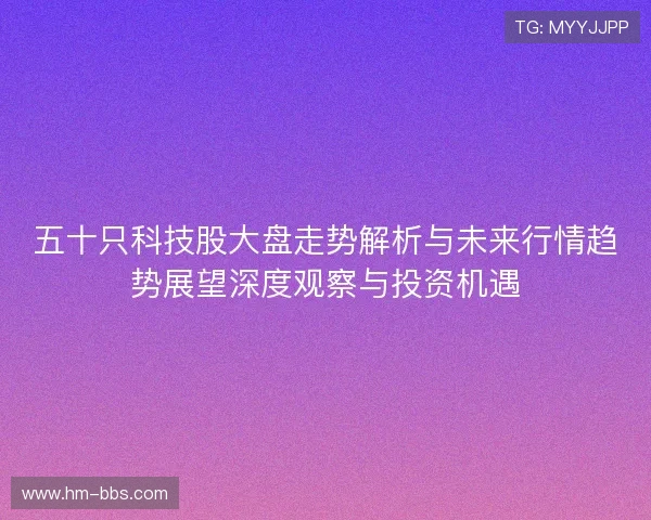 五十只科技股大盘走势解析与未来行情趋势展望深度观察与投资机遇